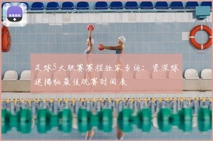 足球5大联赛赛程独家专访:资深球迷揭秘最佳观赛时间表