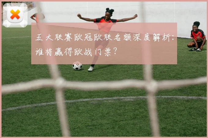 五大联赛欧冠欧联名额深度解析：谁将赢得欧战门票？