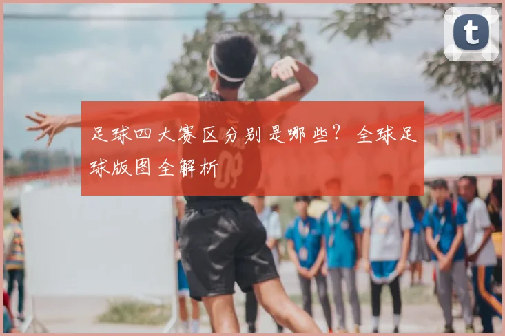 足球四大赛区分别是哪些?全球足球版图全解析